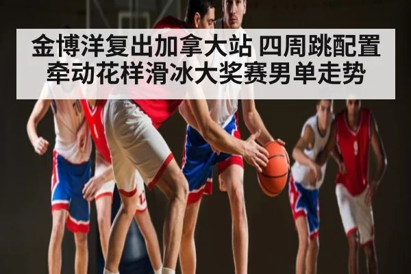 金博洋复出加拿大站 四周跳配置牵动花样滑冰大奖赛男单走势